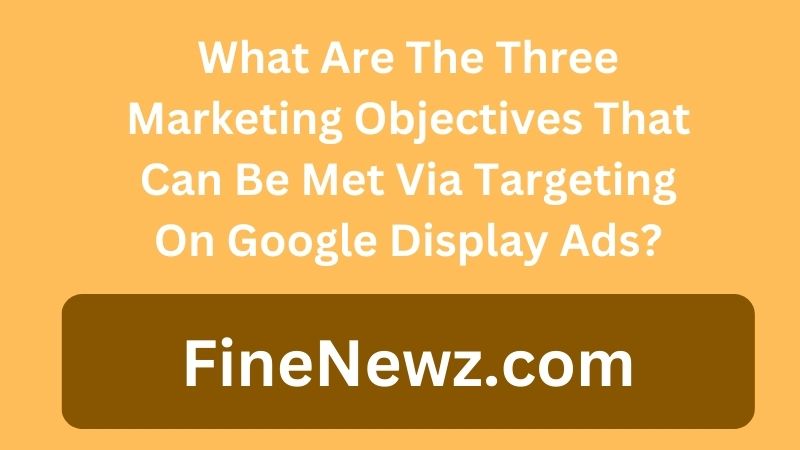 What Are The Three Marketing Objectives That Can Be Met Via Targeting On Google Display Ads?